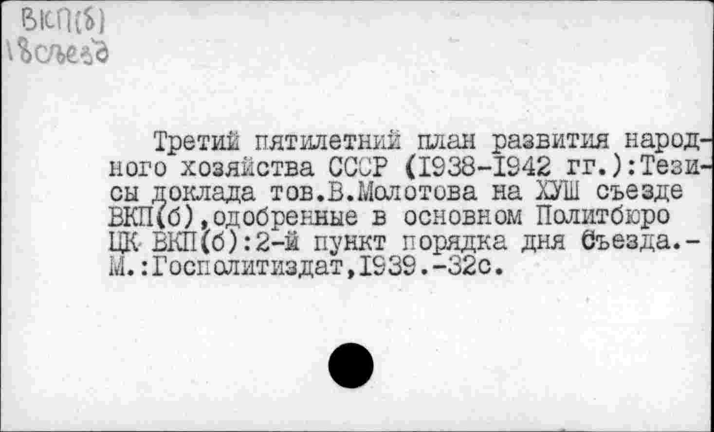 ﻿Р>1сП (Ь)
Третий пятилетний план развития народ ного хозяйства ССОР (1938-1942 гг.):Тези он доклада тов.В.Молотова на ХУШ съезде ВКП(б)»одобренные в основном Политбюро ЦК ВКП(б):2-й пункт порядка дня Съезда.-М.:Госполитиздат,1939.-32с.